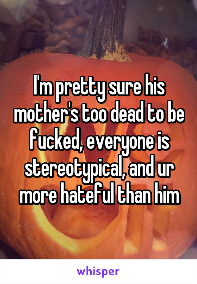 I'm pretty sure his mother's too dead to be fucked, everyone is stereotypical, and ur more hateful than him