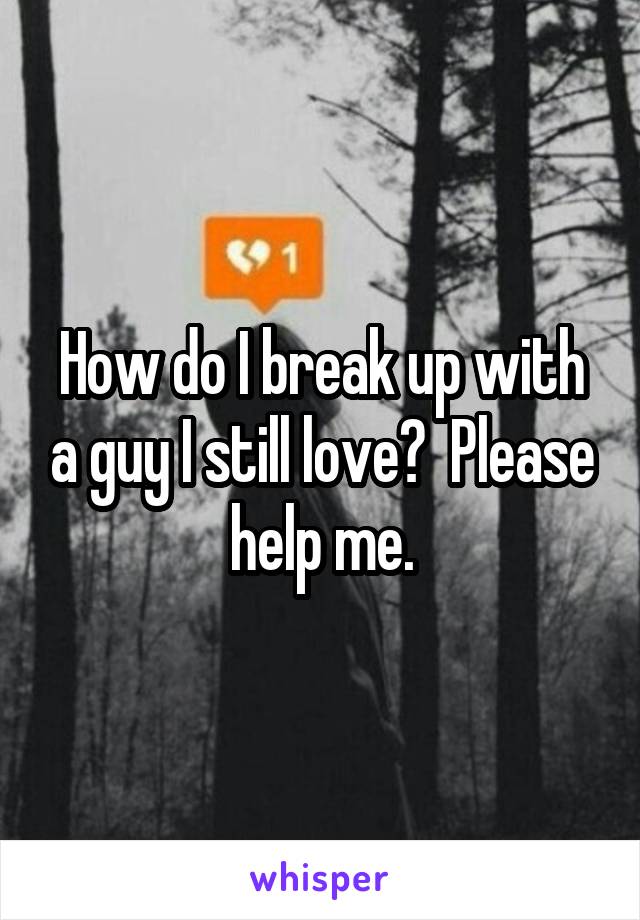 How do I break up with a guy I still love?  Please help me.