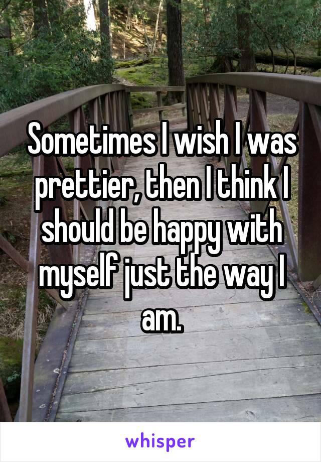 Sometimes I wish I was prettier, then I think I should be happy with myself just the way I am.