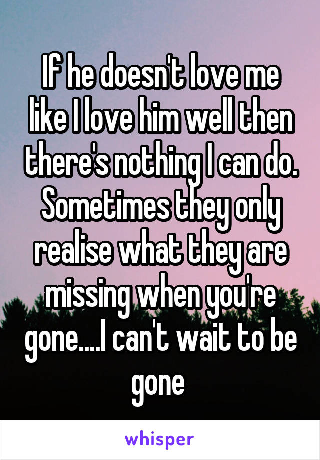 If he doesn't love me like I love him well then there's nothing I can do. Sometimes they only realise what they are missing when you're gone....I can't wait to be gone 