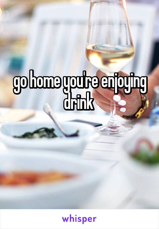 go home you're enjoying drink 

