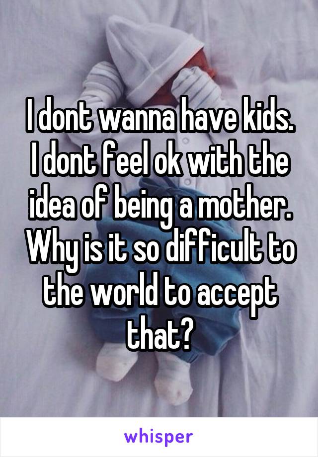 I dont wanna have kids. I dont feel ok with the idea of being a mother. Why is it so difficult to the world to accept that?