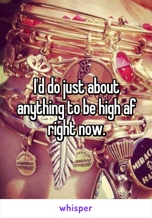 I'd do just about anything to be high af right now.