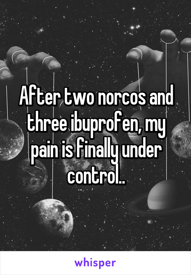 After two norcos and three ibuprofen, my pain is finally under control..