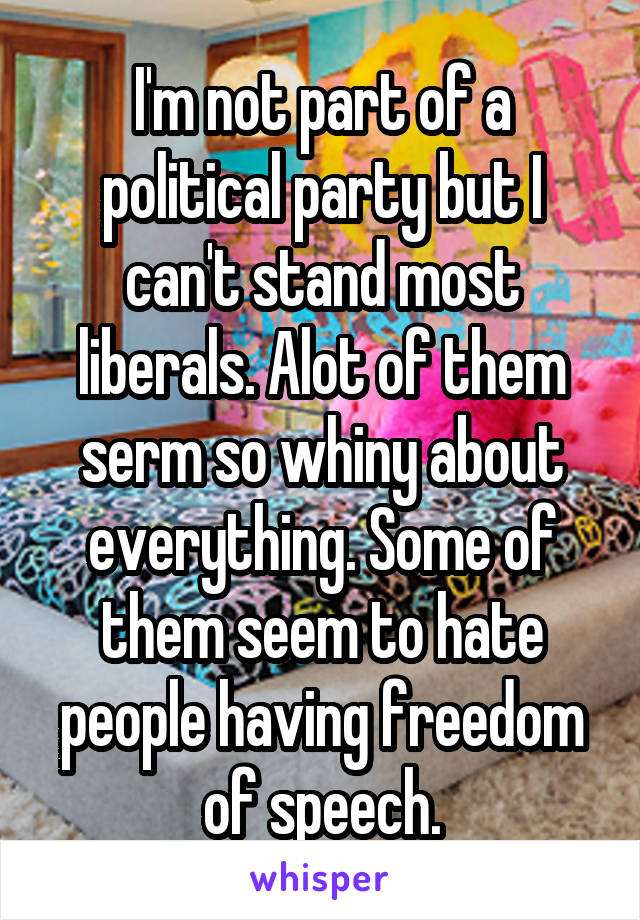 I'm not part of a political party but I can't stand most liberals. Alot of them serm so whiny about everything. Some of them seem to hate people having freedom of speech.