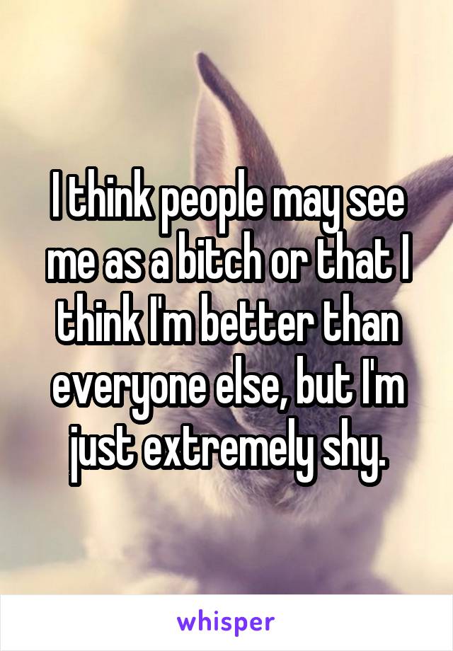 I think people may see me as a bitch or that I think I'm better than everyone else, but I'm just extremely shy.