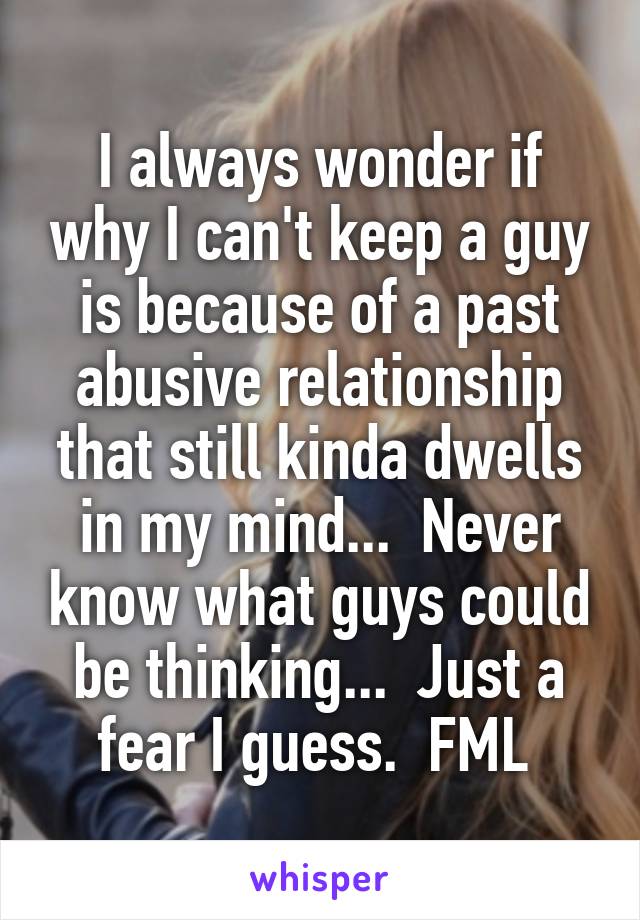 I always wonder if why I can't keep a guy is because of a past abusive relationship that still kinda dwells in my mind...  Never know what guys could be thinking...  Just a fear I guess.  FML 