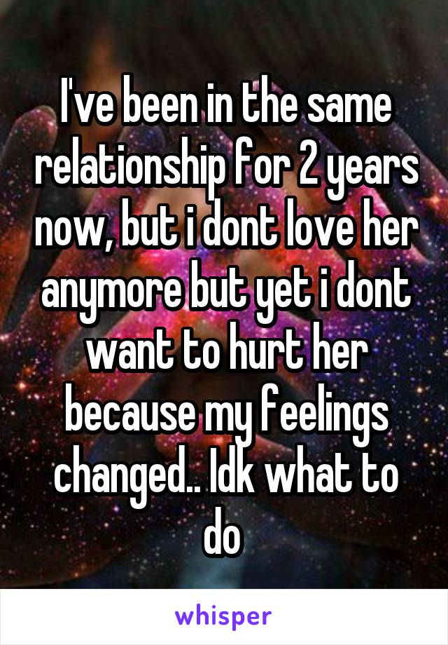 I've been in the same relationship for 2 years now, but i dont love her anymore but yet i dont want to hurt her because my feelings changed.. Idk what to do 