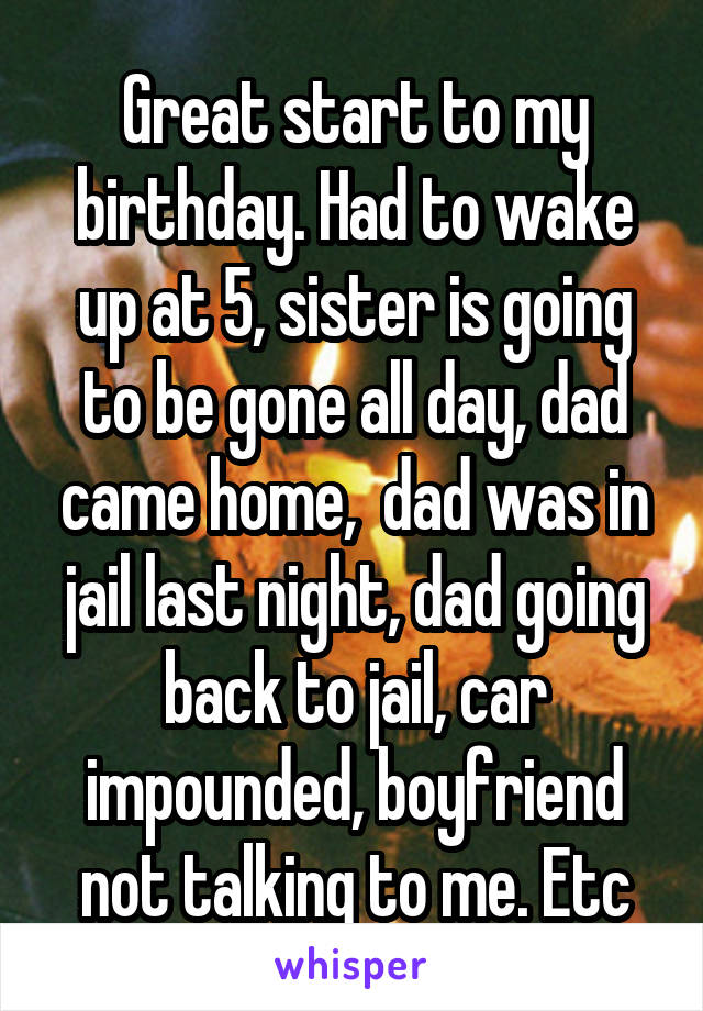 Great start to my birthday. Had to wake up at 5, sister is going to be gone all day, dad came home,  dad was in jail last night, dad going back to jail, car impounded, boyfriend not talking to me. Etc