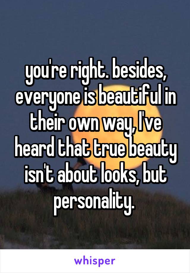 you're right. besides, everyone is beautiful in their own way, I've heard that true beauty isn't about looks, but personality. 