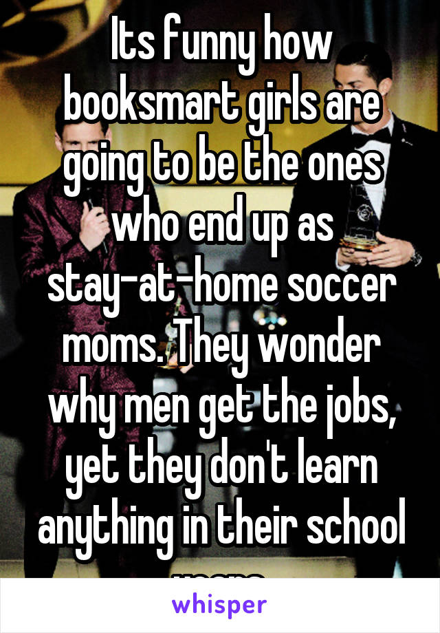 Its funny how booksmart girls are going to be the ones who end up as stay-at-home soccer moms. They wonder why men get the jobs, yet they don't learn anything in their school years.