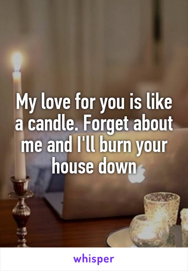 My love for you is like a candle. Forget about me and I'll burn your house down