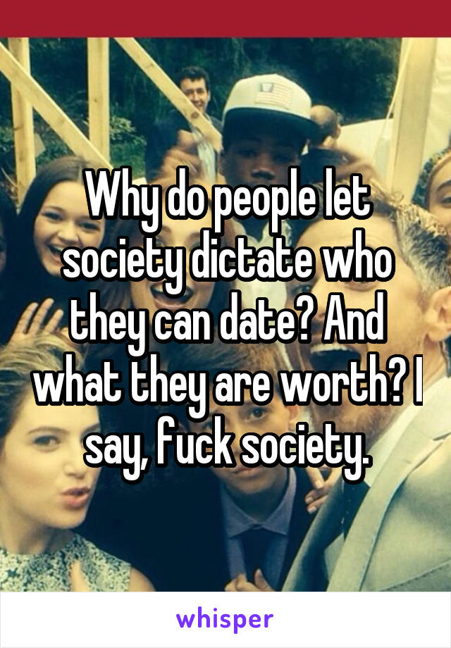 Why do people let society dictate who they can date? And what they are worth? I say, fuck society.