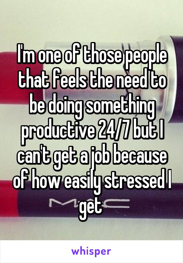 I'm one of those people that feels the need to be doing something productive 24/7 but I can't get a job because of how easily stressed I get 