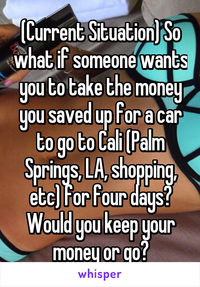 (Current Situation) So what if someone wants you to take the money you saved up for a car to go to Cali (Palm Springs, LA, shopping, etc) for four days? Would you keep your money or go?