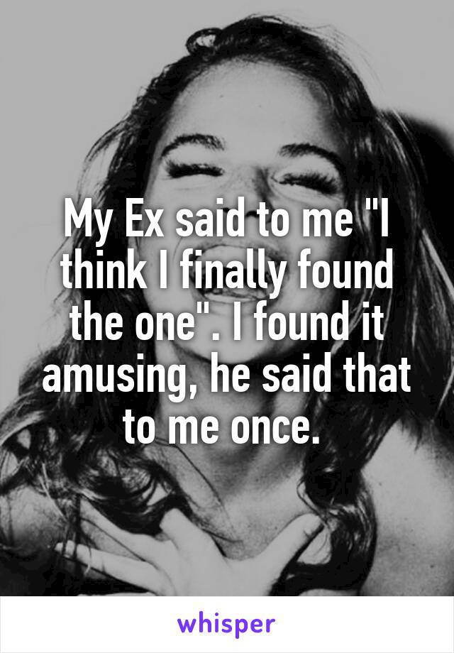 My Ex said to me "I think I finally found the one". I found it amusing, he said that to me once. 