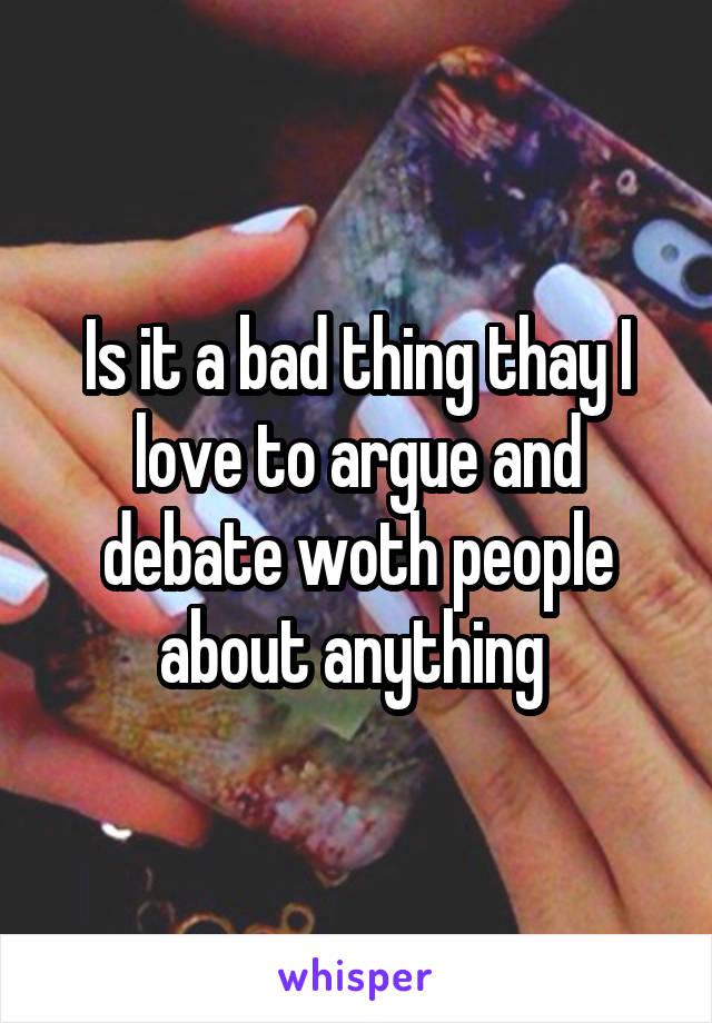 Is it a bad thing thay I love to argue and debate woth people about anything 