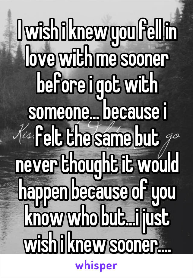 I wish i knew you fell in love with me sooner before i got with someone... because i felt the same but never thought it would happen because of you know who but...i just wish i knew sooner....