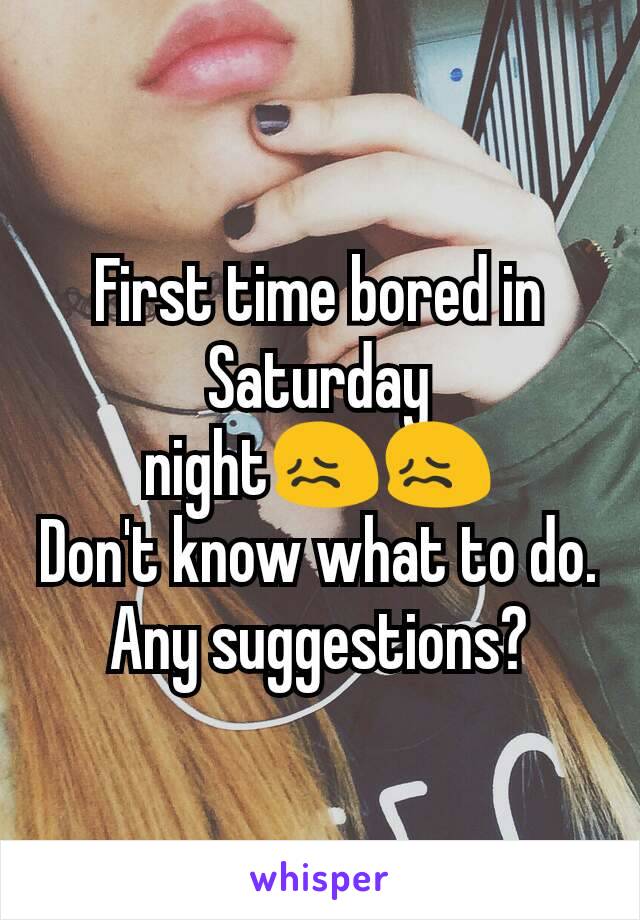 First time bored in Saturday night😖😖
Don't know what to do.
Any suggestions?