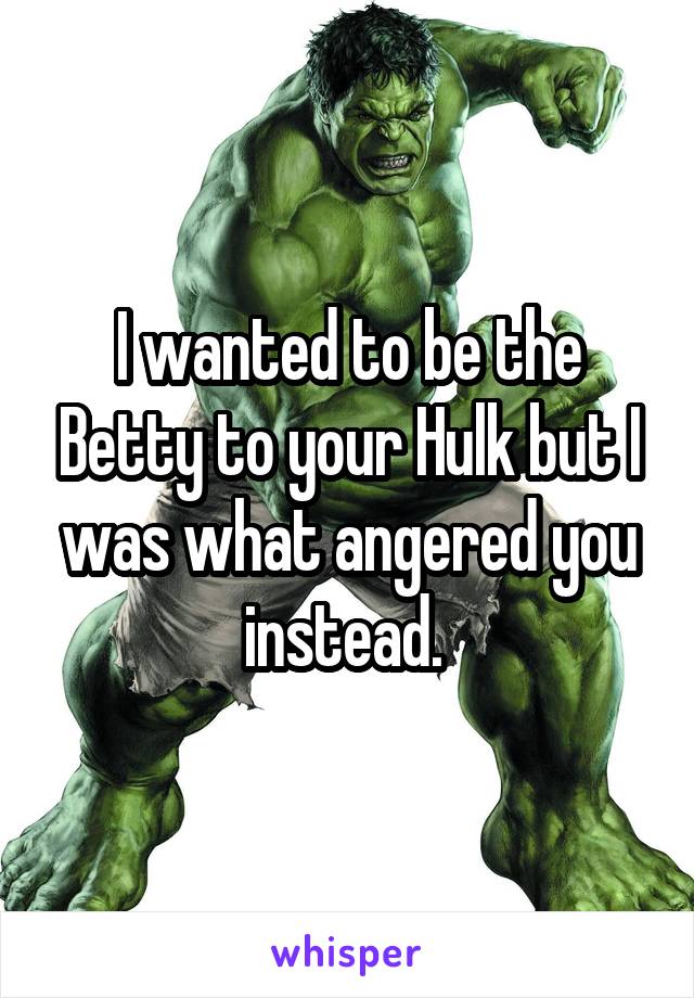 I wanted to be the Betty to your Hulk but I was what angered you instead. 