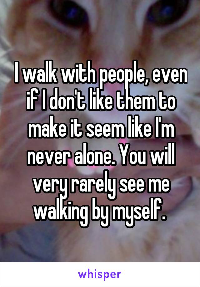 I walk with people, even if I don't like them to make it seem like I'm never alone. You will very rarely see me walking by myself. 