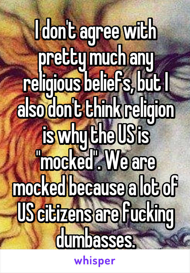 I don't agree with pretty much any religious beliefs, but I also don't think religion is why the US is "mocked". We are mocked because a lot of US citizens are fucking dumbasses.