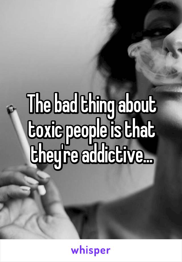 The bad thing about toxic people is that they're addictive...