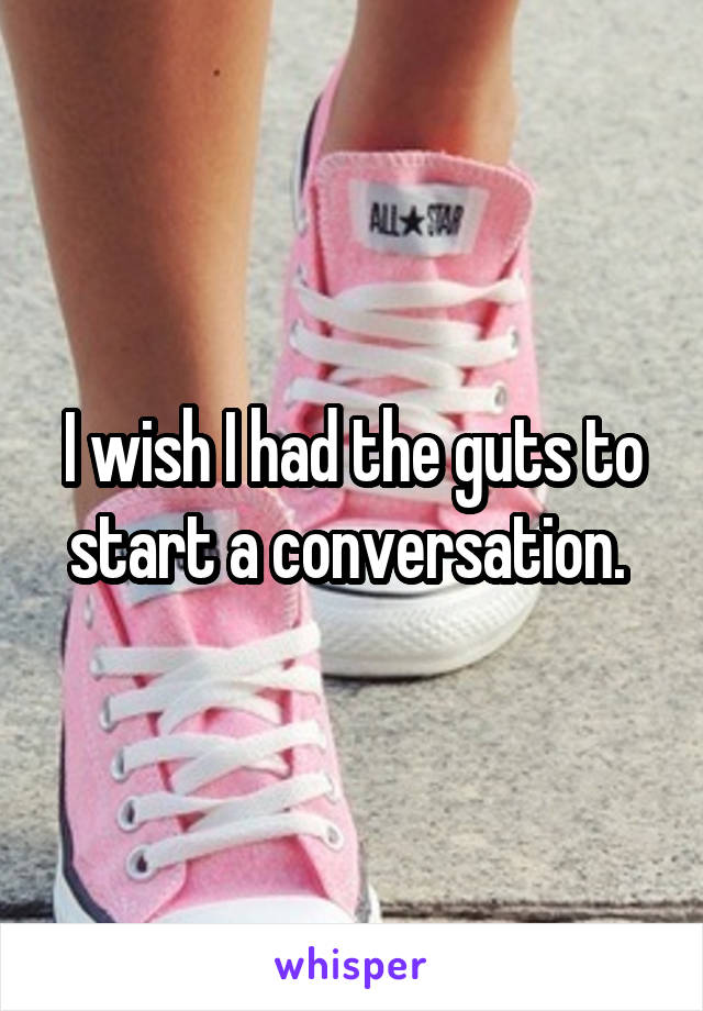 I wish I had the guts to start a conversation. 