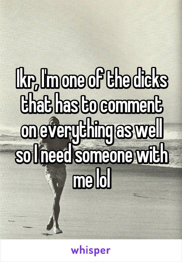 Ikr, I'm one of the dicks that has to comment on everything as well so I need someone with me lol