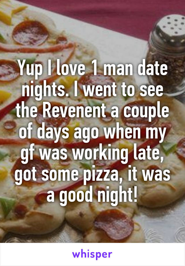 Yup I love 1 man date nights. I went to see the Revenent a couple of days ago when my gf was working late, got some pizza, it was a good night!