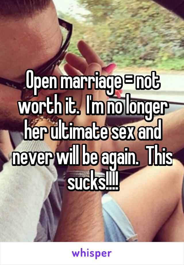 Open marriage = not worth it.  I'm no longer her ultimate sex and never will be again.  This sucks!!!!