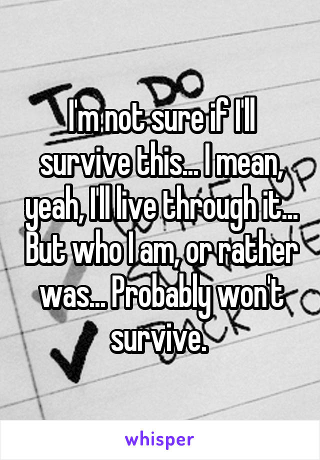 I'm not sure if I'll survive this... I mean, yeah, I'll live through it... But who I am, or rather was... Probably won't survive. 