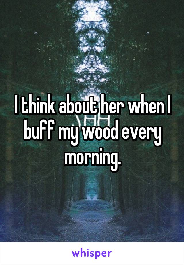 I think about her when I buff my wood every morning.