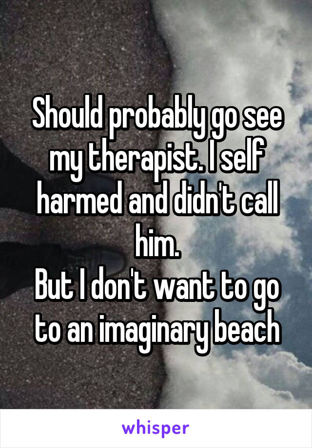 Should probably go see my therapist. I self harmed and didn't call him.
But I don't want to go to an imaginary beach