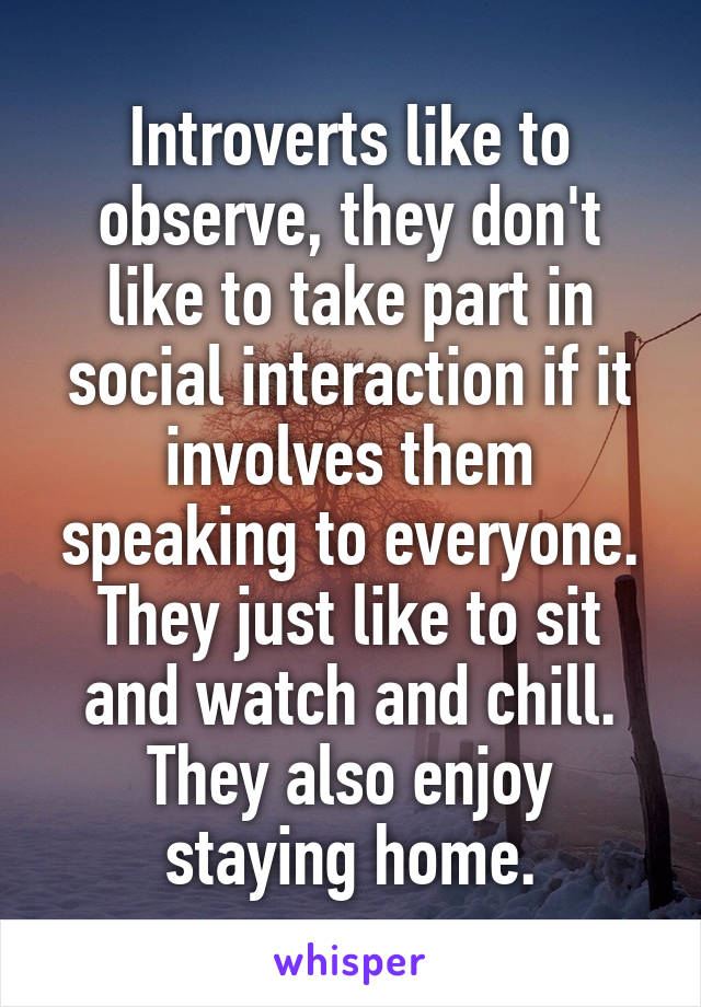 Introverts like to observe, they don't like to take part in social interaction if it involves them speaking to everyone. They just like to sit and watch and chill. They also enjoy staying home.