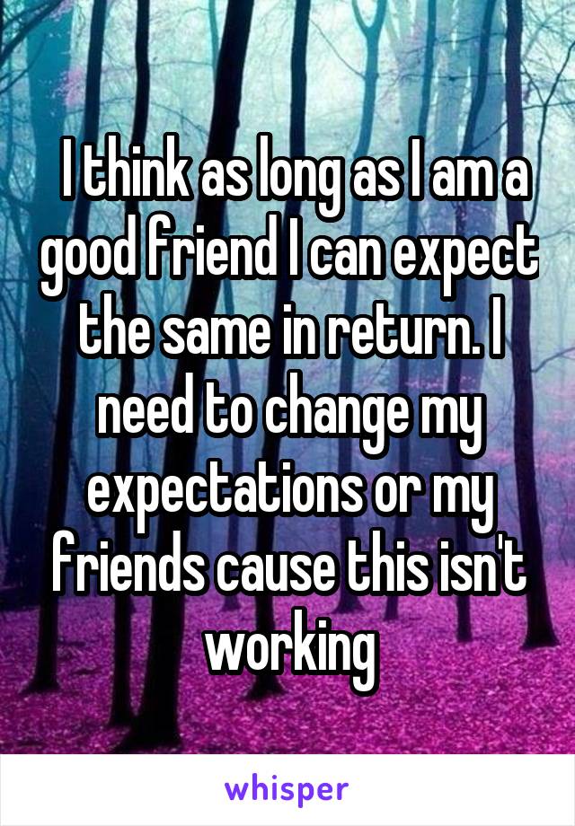  I think as long as I am a good friend I can expect the same in return. I need to change my expectations or my friends cause this isn't working