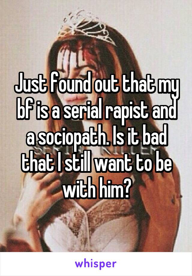 Just found out that my bf is a serial rapist and a sociopath. Is it bad that I still want to be with him?