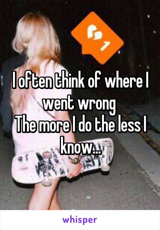 I often think of where I went wrong 
The more I do the less I know...