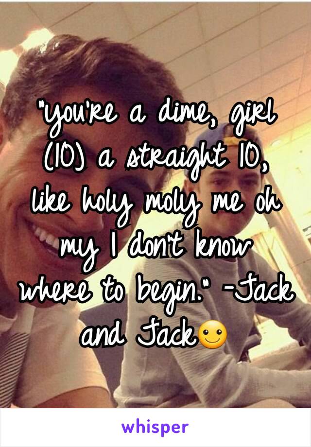 "you're a dime, girl (10) a straight 10, like holy moly me oh my I don't know where to begin." -Jack and Jack☺