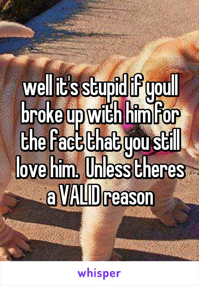 well it's stupid if youll broke up with him for the fact that you still love him.  Unless theres a VALID reason