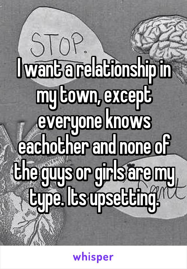 I want a relationship in my town, except everyone knows eachother and none of the guys or girls are my type. Its upsetting.