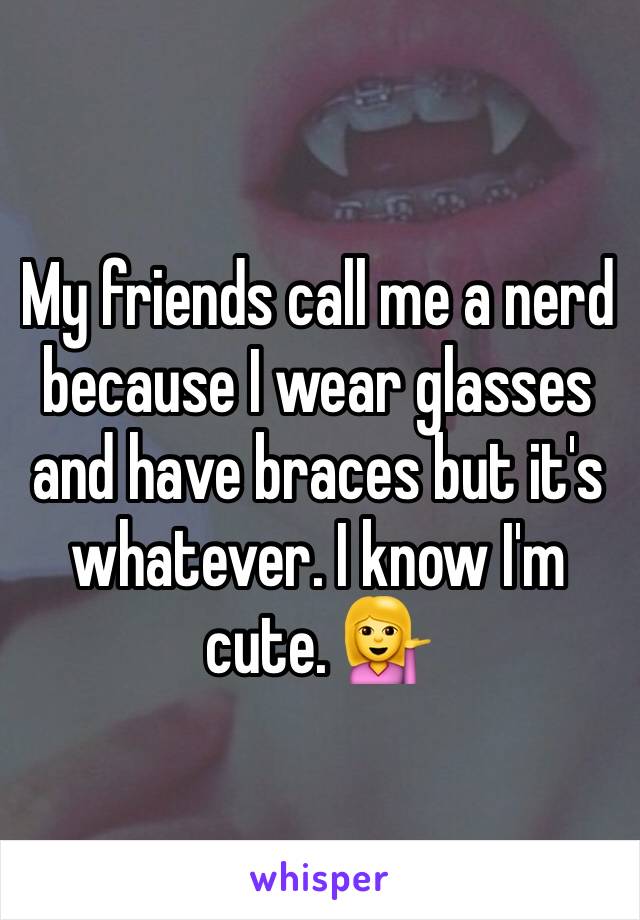 My friends call me a nerd because I wear glasses and have braces but it's whatever. I know I'm cute. 💁