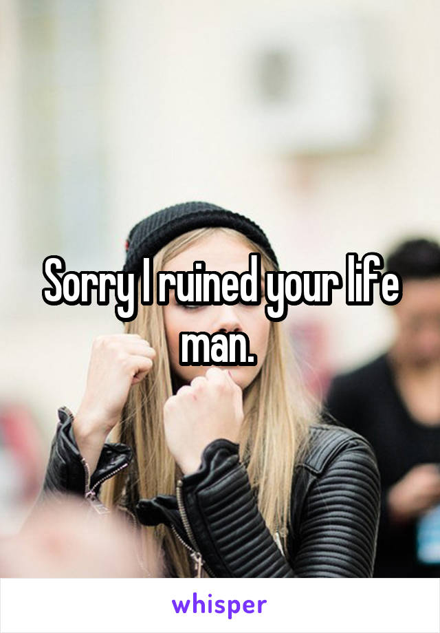 Sorry I ruined your life man. 