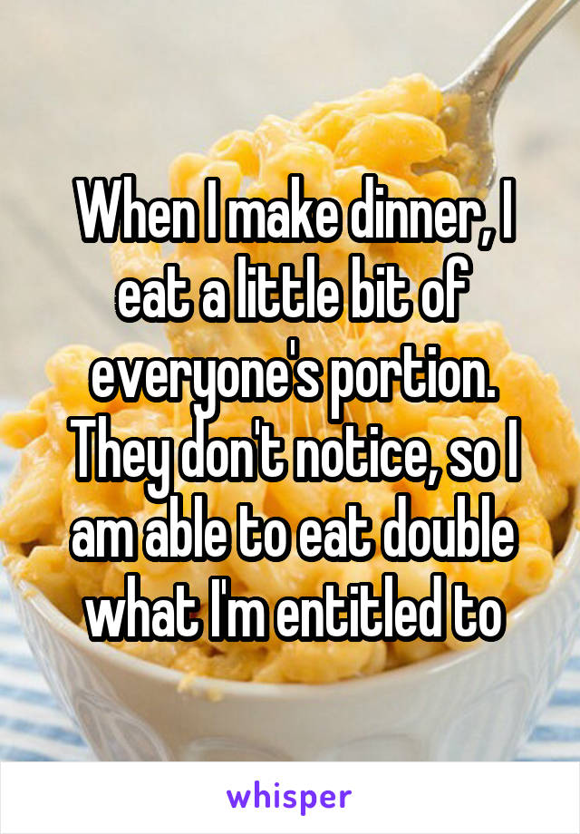 When I make dinner, I eat a little bit of everyone's portion. They don't notice, so I am able to eat double what I'm entitled to