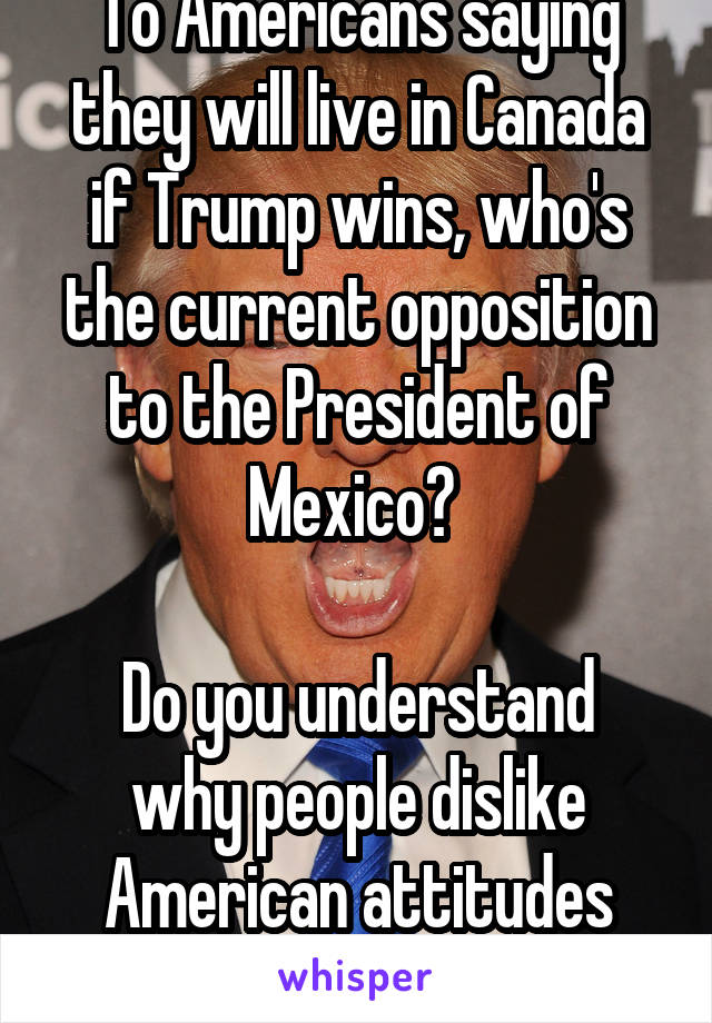 To Americans saying they will live in Canada if Trump wins, who's the current opposition to the President of Mexico? 

Do you understand why people dislike American attitudes now?