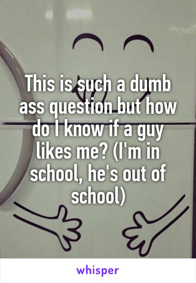 This is such a dumb ass question but how do I know if a guy likes me? (I'm in school, he's out of school)