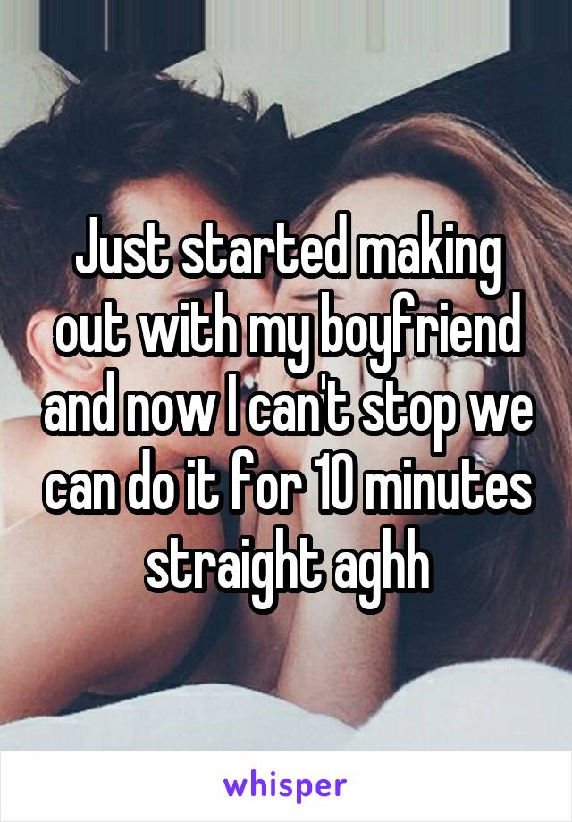 Just started making out with my boyfriend and now I can't stop we can do it for 10 minutes straight aghh