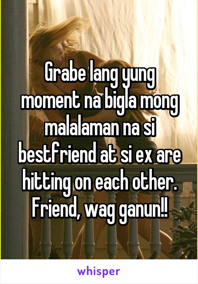 Grabe lang yung moment na bigla mong malalaman na si bestfriend at si ex are hitting on each other. Friend, wag ganun!!