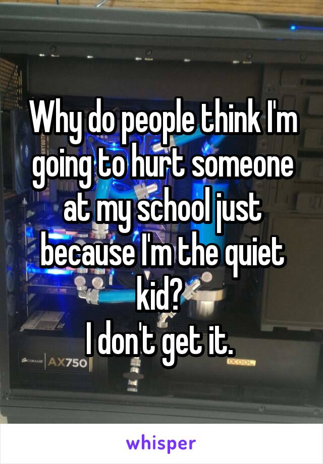 Why do people think I'm going to hurt someone at my school just because I'm the quiet kid? 
I don't get it. 