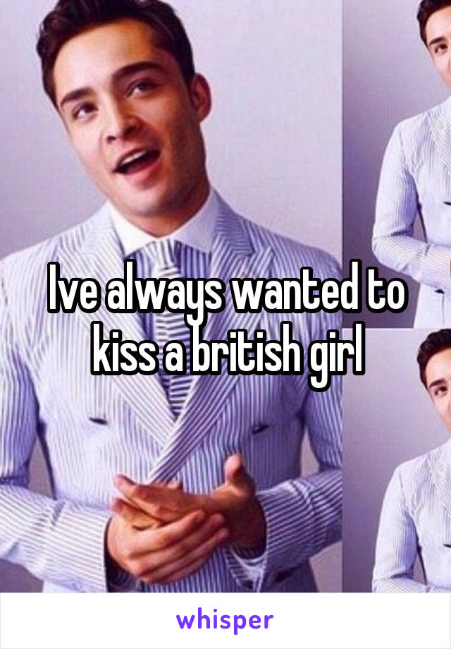 Ive always wanted to kiss a british girl